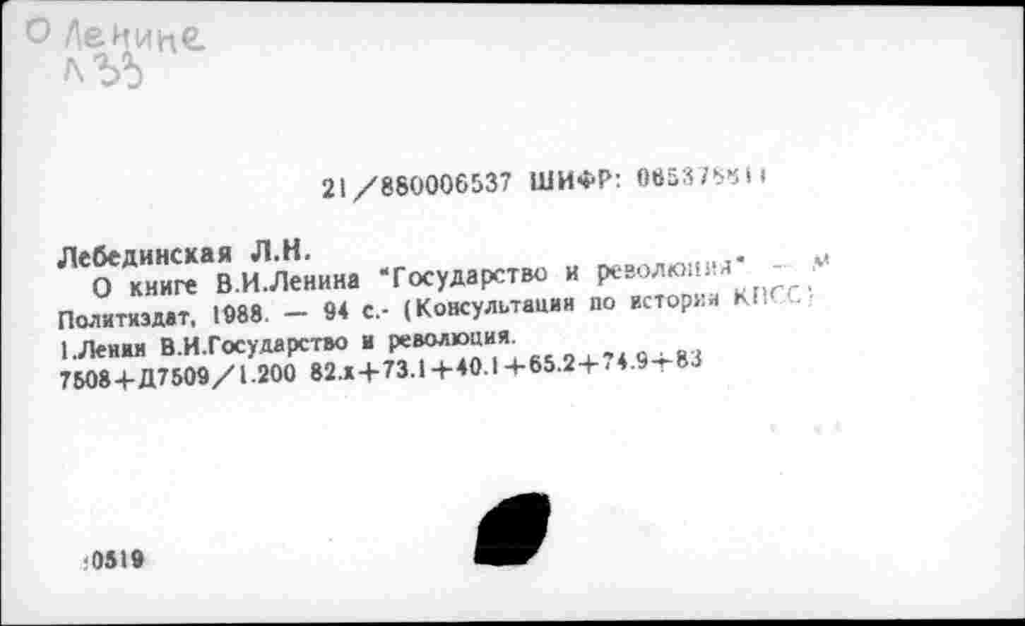 ﻿о Ленине. лЪ5
21/860006537 ШИФР: 065376411
Лебединская Л.Н.
О книге В.И.Ленина ‘Государство и революим -Политиздат, 1088. - 94 с.- (Консультации до истории КЬ 1.Пения В.И.Государство и революция.
7508 4-Д7509/1.200 82.14-73.14-40.1 +65.24- < 4.9т83
■051»